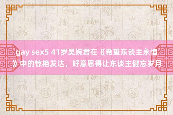 gay sex5 41岁吴婉君在《希望东谈主永恒》中的惊艳发达，好意思得让东谈主健忘岁月