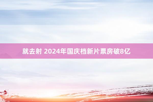 就去射 2024年国庆档新片票房破8亿