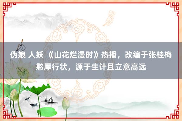 伪娘 人妖 《山花烂漫时》热播，改编于张桂梅憨厚行状，源于生计且立意高远