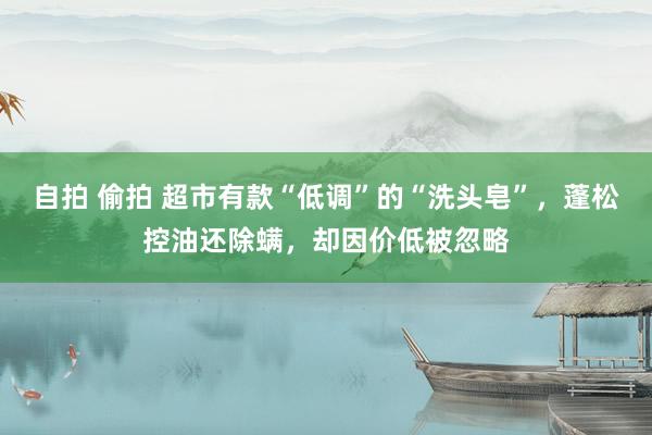 自拍 偷拍 超市有款“低调”的“洗头皂”，蓬松控油还除螨，却因价低被忽略