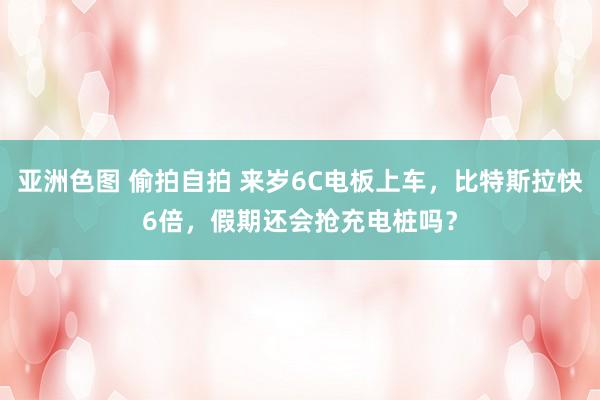 亚洲色图 偷拍自拍 来岁6C电板上车，比特斯拉快6倍，假期还会抢充电桩吗？