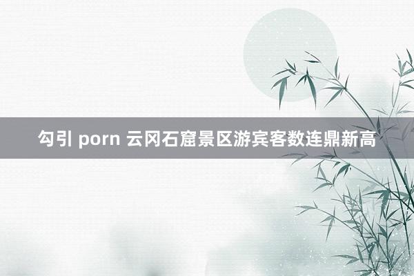 勾引 porn 云冈石窟景区游宾客数连鼎新高