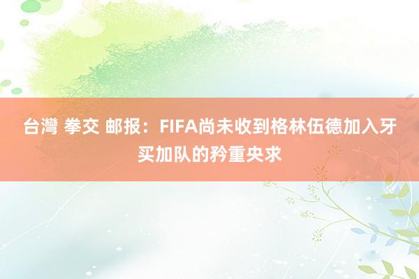 台灣 拳交 邮报：FIFA尚未收到格林伍德加入牙买加队的矜重央求