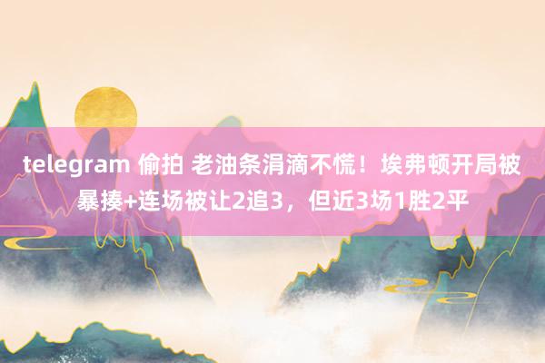 telegram 偷拍 老油条涓滴不慌！埃弗顿开局被暴揍+连场被让2追3，但近3场1胜2平