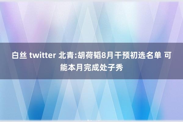 白丝 twitter 北青:胡荷韬8月干预初选名单 可能本月完成处子秀