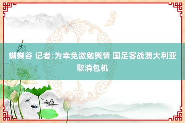 蝴蝶谷 记者:为幸免激勉舆情 国足客战澳大利亚取消包机