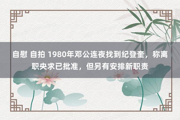 自慰 自拍 1980年邓公连夜找到纪登奎，称离职央求已批准，但另有安排新职责