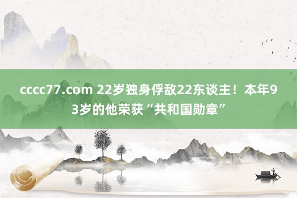 cccc77.com 22岁独身俘敌22东谈主！本年93岁的他荣获“共和国勋章”