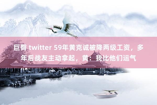 巨臀 twitter 59年黄克诚被降两级工资，多年后战友主动拿起，黄：我比他们运气