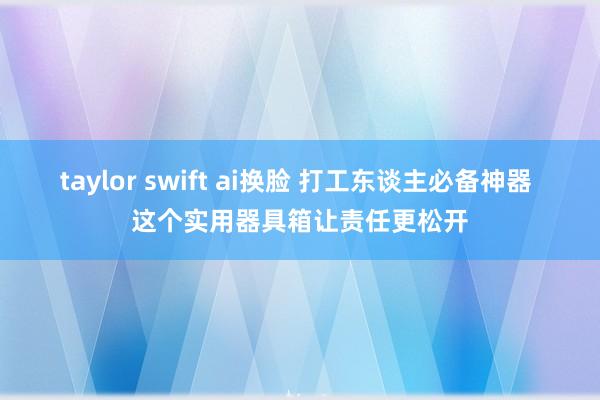 taylor swift ai换脸 打工东谈主必备神器 这个实用器具箱让责任更松开