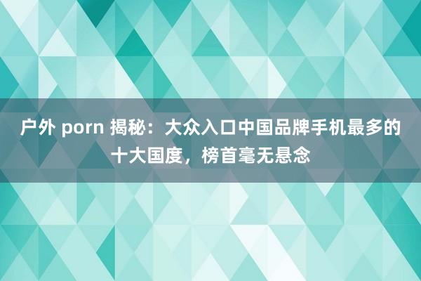 户外 porn 揭秘：大众入口中国品牌手机最多的十大国度，榜首毫无悬念