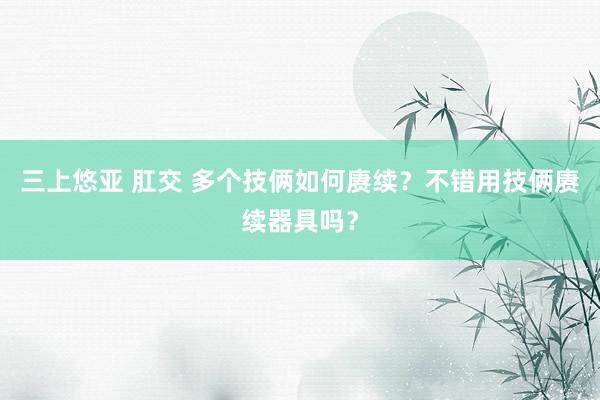 三上悠亚 肛交 多个技俩如何赓续？不错用技俩赓续器具吗？