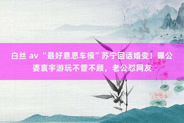 白丝 av “最好意思车模”苏宁回话婚变！曝公婆寰宇游玩不管不顾，老公怼网友