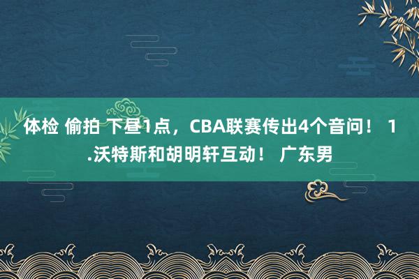 体检 偷拍 下昼1点，CBA联赛传出4个音问！ 1.沃特斯和胡明轩互动！ 广东男