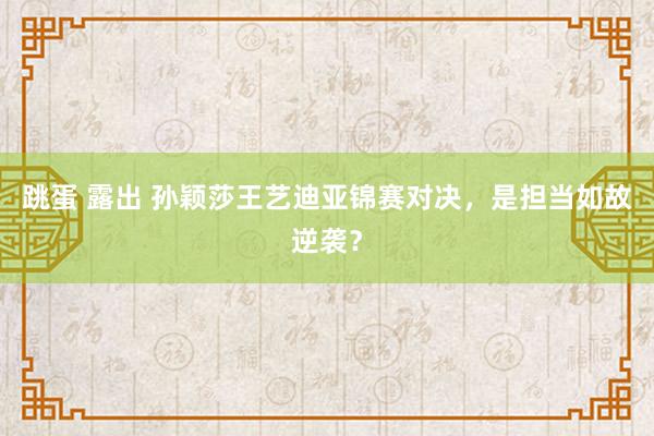 跳蛋 露出 孙颖莎王艺迪亚锦赛对决，是担当如故逆袭？