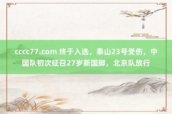 cccc77.com 终于入选，泰山23号受伤，中国队初次征召27岁新国脚，北京队放行