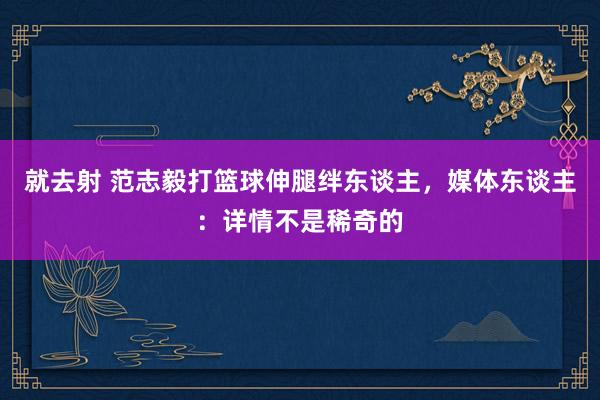 就去射 范志毅打篮球伸腿绊东谈主，媒体东谈主：详情不是稀奇的