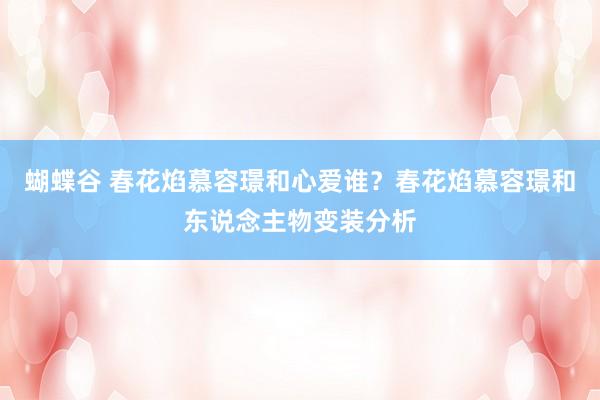 蝴蝶谷 春花焰慕容璟和心爱谁？春花焰慕容璟和东说念主物变装分析