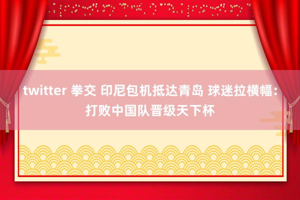 twitter 拳交 印尼包机抵达青岛 球迷拉横幅：打败中国队晋级天下杯