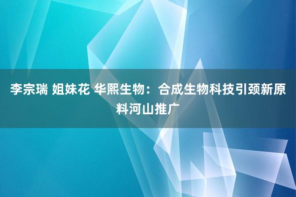 李宗瑞 姐妹花 华熙生物：合成生物科技引颈新原料河山推广