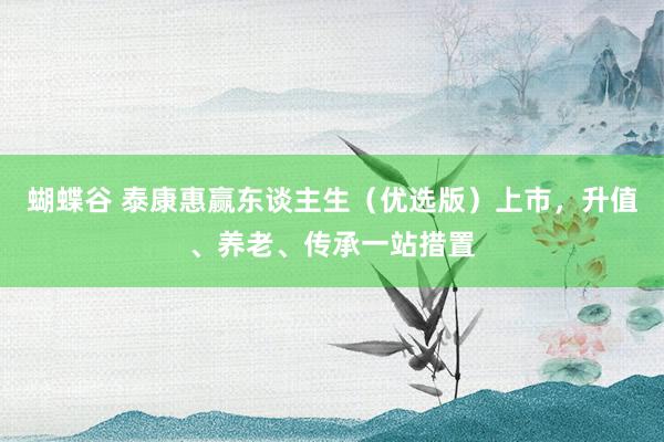 蝴蝶谷 泰康惠赢东谈主生（优选版）上市，升值、养老、传承一站措置