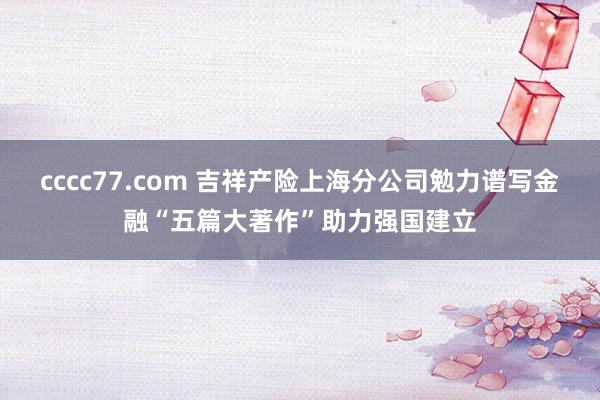 cccc77.com 吉祥产险上海分公司勉力谱写金融“五篇大著作”助力强国建立