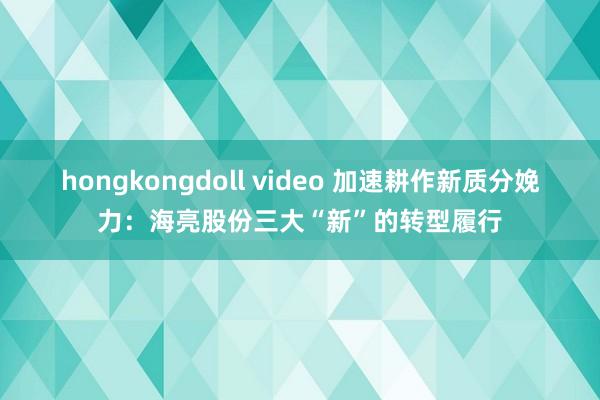 hongkongdoll video 加速耕作新质分娩力：海亮股份三大“新”的转型履行