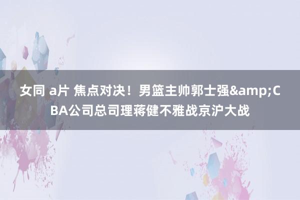 女同 a片 焦点对决！男篮主帅郭士强&CBA公司总司理蒋健不雅战京沪大战