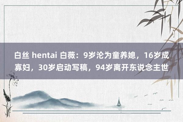 白丝 hentai 白薇：9岁沦为童养媳，16岁成寡妇，30岁启动写稿，94岁离开东说念主世