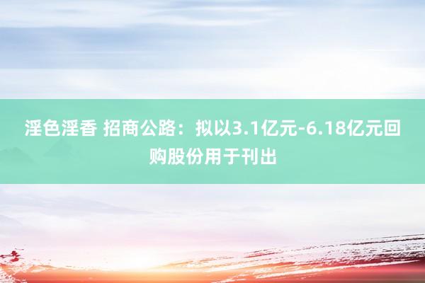 淫色淫香 招商公路：拟以3.1亿元-6.18亿元回购股份用于刊出