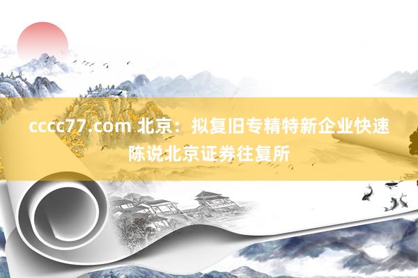 cccc77.com 北京：拟复旧专精特新企业快速陈说北京证券往复所