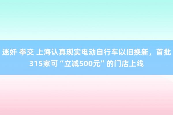 迷奸 拳交 上海认真现实电动自行车以旧换新，首批315家可“立减500元”的门店上线