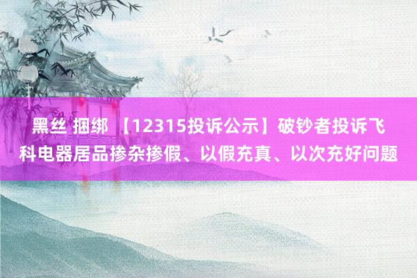 黑丝 捆绑 【12315投诉公示】破钞者投诉飞科电器居品掺杂掺假、以假充真、以次充好问题