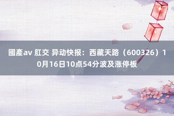 國產av 肛交 异动快报：西藏天路（600326）10月16日10点54分波及涨停板