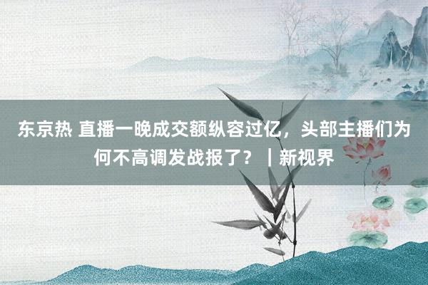 东京热 直播一晚成交额纵容过亿，头部主播们为何不高调发战报了？｜新视界