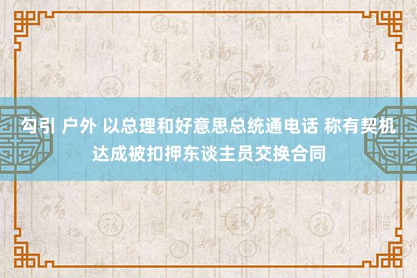 勾引 户外 以总理和好意思总统通电话 称有契机达成被扣押东谈主员交换合同