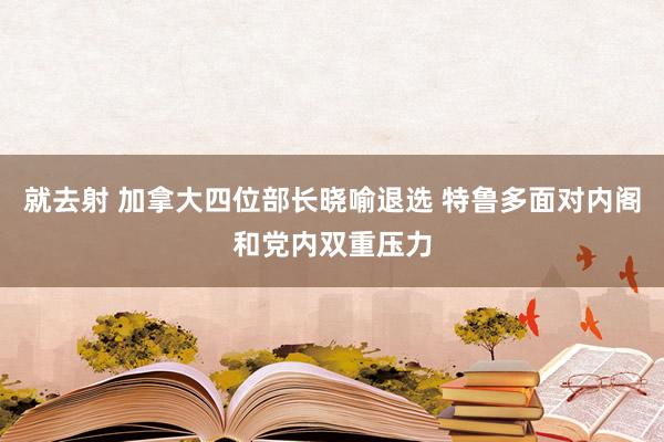 就去射 加拿大四位部长晓喻退选 特鲁多面对内阁和党内双重压力