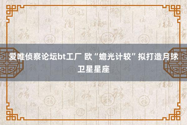 爱唯侦察论坛bt工厂 欧“蟾光计较”拟打造月球卫星星座