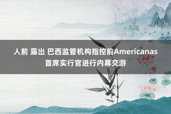 人前 露出 巴西监管机构指控前Americanas首席实行官进行内幕交游