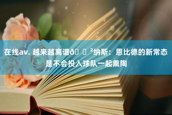 在线av. 越来越离谱😲纳斯：恩比德的新常态是不会投入球队一起熏陶