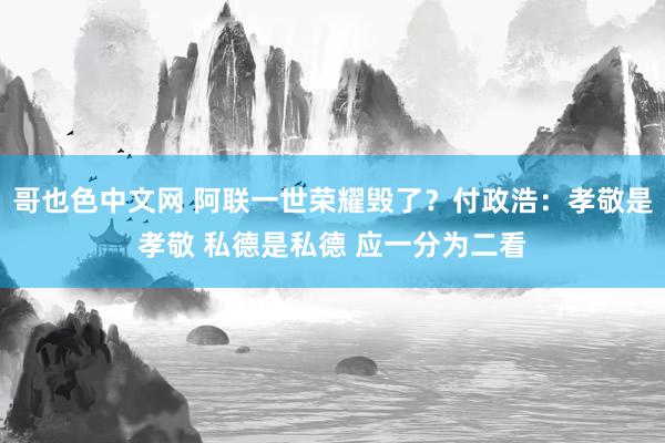 哥也色中文网 阿联一世荣耀毁了？付政浩：孝敬是孝敬 私德是私德 应一分为二看