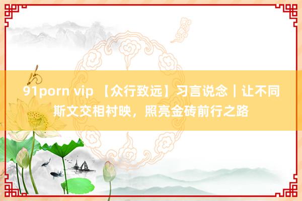 91porn vip 【众行致远】习言说念｜让不同斯文交相衬映，照亮金砖前行之路