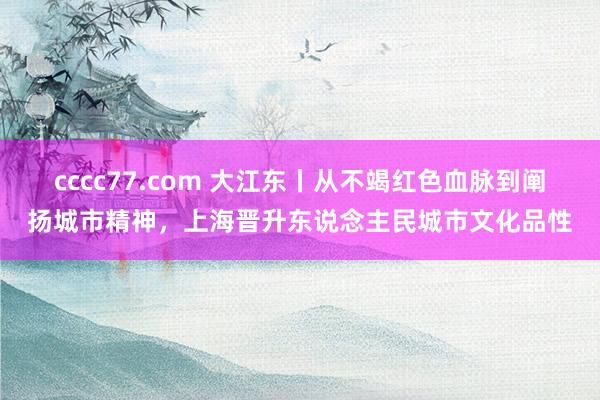 cccc77.com 大江东丨从不竭红色血脉到阐扬城市精神，上海晋升东说念主民城市文化品性