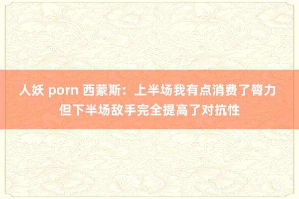 人妖 porn 西蒙斯：上半场我有点消费了膂力 但下半场敌手完全提高了对抗性