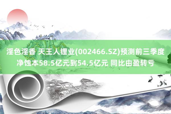 淫色淫香 天王人锂业(002466.SZ)预测前三季度净蚀本58.5亿元到54.5亿元 同比由盈转亏