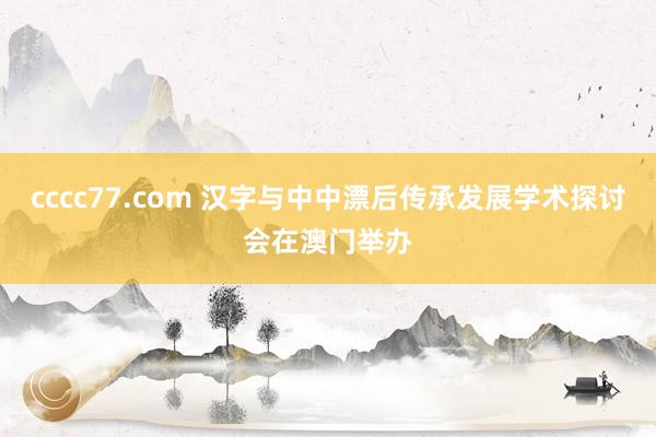 cccc77.com 汉字与中中漂后传承发展学术探讨会在澳门举办