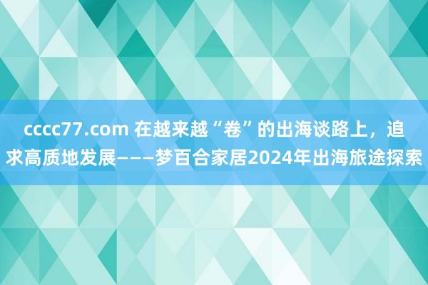 cccc77.com 在越来越“卷”的出海谈路上，追求高质地发展———梦百合家居2024年出海旅途探索