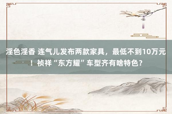 淫色淫香 连气儿发布两款家具，最低不到10万元！祯祥“东方耀”车型齐有啥特色？