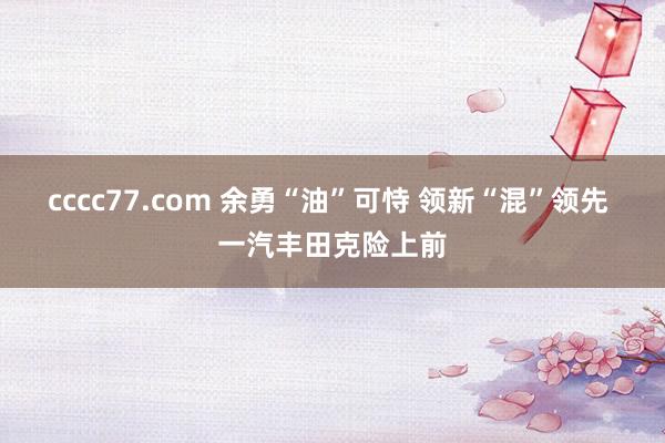 cccc77.com 余勇“油”可恃 领新“混”领先 一汽丰田克险上前