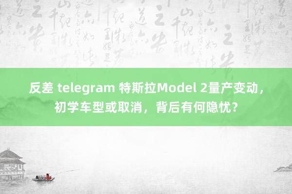 反差 telegram 特斯拉Model 2量产变动，初学车型或取消，背后有何隐忧？